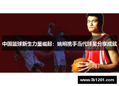 中国篮球新生力量崛起：姚明携手当代球星分享成就